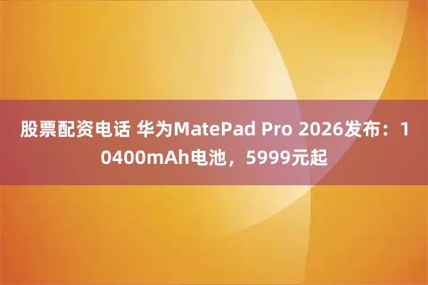 股票配资电话 华为MatePad Pro 2026发布：10400mAh电池，5999元起